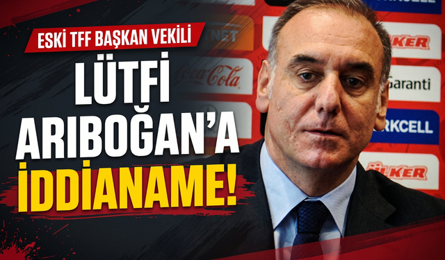 Eski TFF Başkan Vekili Lütfi Arıboğan’a iddianame!