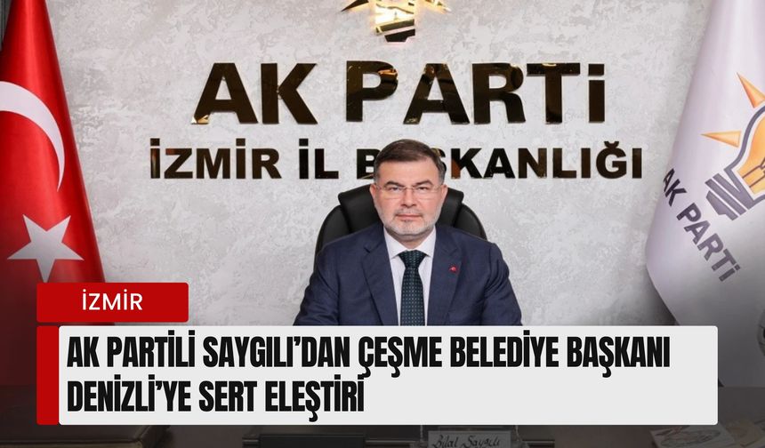 AK Parti İzmir İl Başkanı Saygılı’dan Çeşme Belediye Başkanı Denizli’ye sert eleştiri