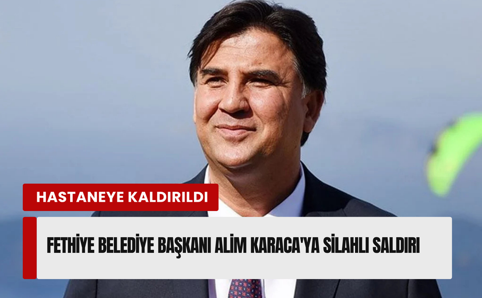Fethiye Belediye Başkanı Alim Karaca’ya silahlı saldırı!