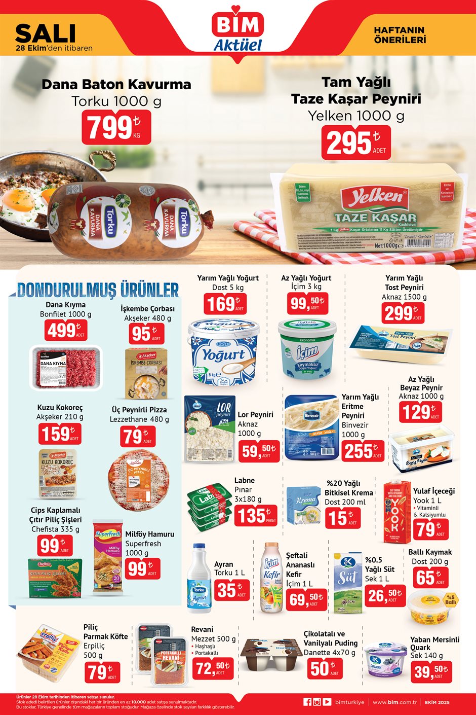 BİM AKTÜEL 28 EKİM 2025 KATALOĞU
Dana Baton Kavurma (Torku 1000 g) 799 TL
Tam Yağlı Kaşar Peyniri (Yelken 1000 g) 295 TL
Dondurulmuş ürünler;
Dana Kıyma 1000 g- 499 TL
İşkembe Çorbası 480 g- 95 TL
Kuzu Kokoreç Akşeker 210 g- 159 TL
Üç Peynirli Pizza (Lezzethane 480 g)- 79 TL