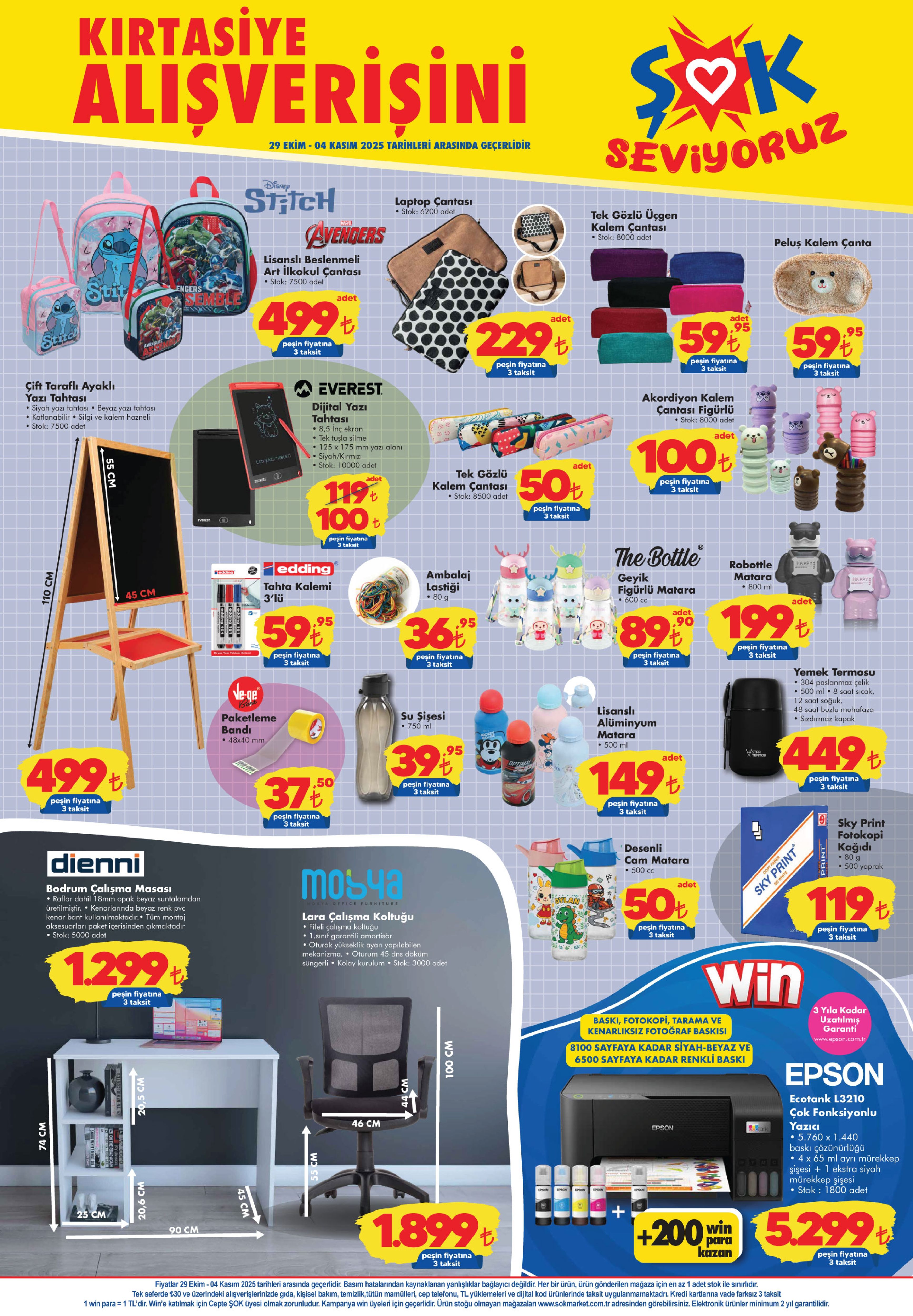 29 EKİM-4 KASIM ŞOK AKTÜEL ÜRÜNLER KATALOĞU
Çok Fonksiyonlu Yazıcı 5.299 TL
Lisanslı Beslenmeli Art İlkokul Çantası 499 TL
Laptop Çantası 229 TL
Tek Gözlü Üçgen Kalem Çantası 59,95 TL
Peluş Kalem Çanta 59,95 TL
Çift Taraflı Ayaklı Yazı Tahtası 499 TL
Everest Dijital Yazı Tahtası 100 TL
Tek Gözlü Kalem Çantası 50 TL
Akordiyon Figürlü Kalem Çantası 100 TL
Ambalaj Lastiği 36,95 TL
Geyik Figürlü Matara 89,90 TL
Yemek Termosu 449 TL
Lisanslı Alüminyum Matara 149 TL
Desenli Cam Matara 50 TL
Denni Bodrum Çalışma Masası 1.299 TL
Mobya Lara Çalışma Koltuğu 1.899 TL