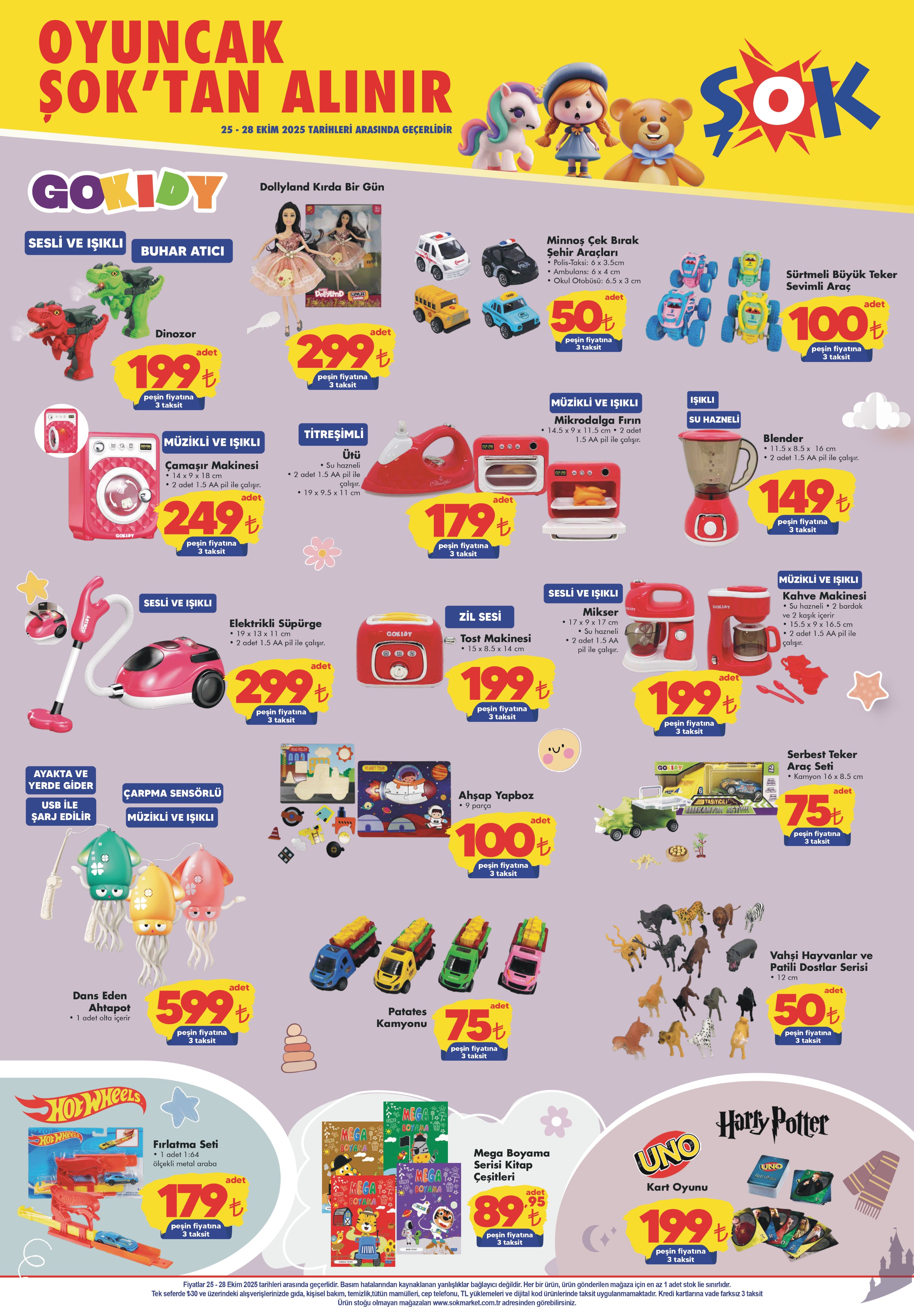 Çamaşır Makinesi (Işıklı & Müzikli): 249 TL
Mikrodalga Fırın (Işıklı): 179 TL
Tost Makinesi (Zil Sesli): 199 TL
Ütü (Titreşimli): 179 TL
Kahve Makinesi (Müzikli & Işıklı): 199 TL
Blender (Su Hazneli): 149 TL
Elektrikli Süpürge (Sesli & Işıklı): 299 TL
Dollyland Kırda Bir Gün Bebek Seti: 299 TL
Sesli ve Işıklı Dinozor Oyuncak: 199 TL
Dans Eden Ahtapot (USB ile Şarj Edilir): 599 TL
Ahşap Yapboz: 100 TL
Vahşi Hayvanlar & Sevimli Dostlar Serisi (12 cm): 50 TL
Patates Kamyonu: 75 TL
Serbest Teker Araç Seti: 75 TL
UNO Kart Oyunu: 199 TL
Harry Potter Kart Oyunu: 199 TL
Mega Boyama Kitap Serisi: 89,95 TL