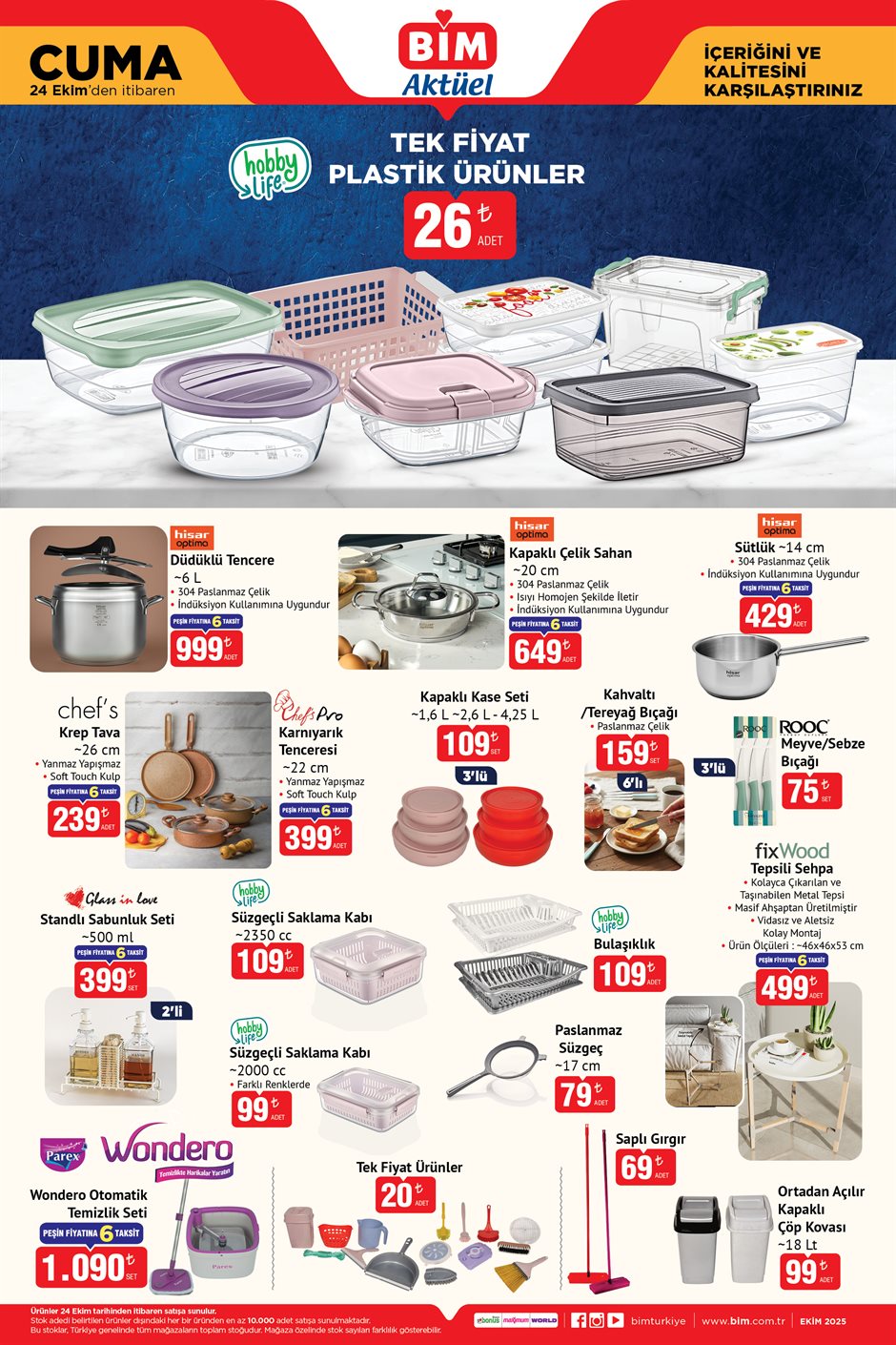 24 EKİM CUMA BİM AKTÜEL KATALOĞU
Tek Fiyat Plastik Ürünler 26 TL
Hisar Optima Düdüklü Tencere 999 TL
Hisar Optima Kapaklı Çelik Sahan 649 TL
Hisar Optima Sütlük 429 TL
Chef's Krep Tava 239 TL
Chef's Pro Karnıyarık Tenceresi 399 TL
Kapaklı Kase Seti 3'lü 109 TL
Kahvaltı / Tereyağı Bıçağı 6'lı 159 TL
Rooc Meyve / Sebze Bıçağı 75 TL