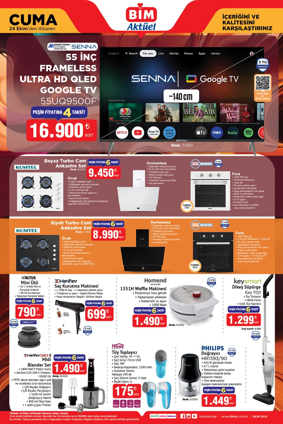 24 EKİM CUMA BİM AKTÜEL KATALOĞU
Senna 55" Frameless Ultra HD QLED Google Tv 16.900 TL
Kumtel Beyaz Turbo Cam Ankastre Set 9.450 TL
Kumtel Siyah Turbo Cam Ankastre Set 8.990 TL
Altus Mini Ütü 790 TL
Heifer Saç Kurutma Makinesi 699 TL
Homend Waffle Makinesi 1.490 TL
Keysmart Dikey Süpürge 1.299 TL
Heifer Chef's Midi Blender Set 1.490 TL
Tüy Toplayıcı 175 TL
Philips Doğrayıcı 1.499 TL