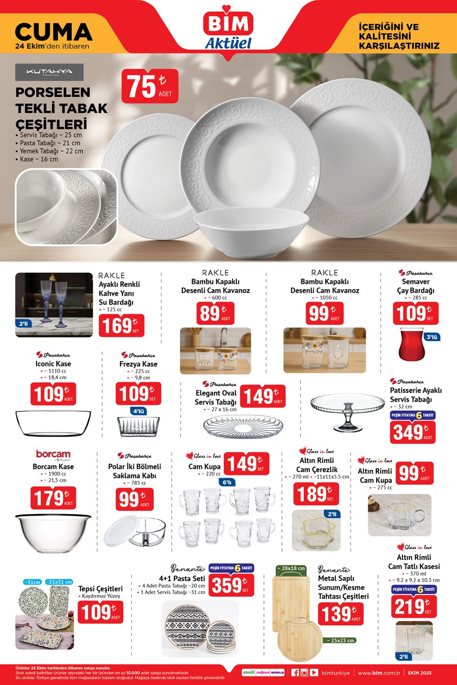 24 EKİM CUMA BİM AKTÜEL KATALOĞU
Rakle Ayaklı Renkli Kahve Yanı Su Bardağı 2'li 169 TL
Rakle Bambu Kapaklı Desenli Cam Kavanoz 600 cc 89 TL
Rakle Bambu Kapaklı Desenli Cam Kavanoz 1050 cc 99 TL
Paşabahçe Semaver Çay Bardağı 3'lü 109 TL
Paşabahçe Iconic Kase 109 TL
Paşabahçe Frezya Kase 4'lü 109 TL
Paşabahçe Elegant Oval Servis Tabağı 149 TL